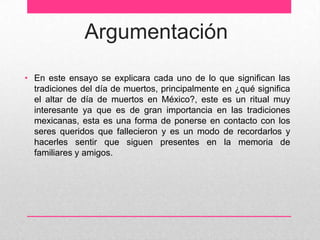 Argumentación
• En este ensayo se explicara cada uno de lo que significan las
  tradiciones del día de muertos, principalmente en ¿qué significa
  el altar de día de muertos en México?, este es un ritual muy
  interesante ya que es de gran importancia en las tradiciones
  mexicanas, esta es una forma de ponerse en contacto con los
  seres queridos que fallecieron y es un modo de recordarlos y
  hacerles sentir que siguen presentes en la memoria de
  familiares y amigos.
 