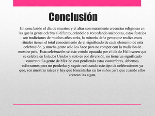 Conclusión
 En conclusión el día de muertos y el altar son meramente creencias religiosas en
las que la gente celebra al difunto, orándole y recordando anécdotas, estos festejos
   son tradiciones de muchos años atrás, la minoría de la gente que realiza estos
  rituales tienen el total conocimiento de el significado de cada elemento de esta
    celebración, y mucha gente solo los hace para no romper con la tradición de
nuestro país. Esta celebración se esta viendo opacada por el día de Halloween que
   se celebra en Estados Unidos y solo es por diversión, no tiene un significado
      concreto. La gente de México esta perdiendo estas costumbres, debemos
  esforzarnos para no perderlas y seguir realizando este tipo de celebraciones ya
 que, son nuestras raíces y hay que fomentarlas en los niños para que cuando ellos
                                  crezcan las sigan.
 