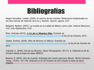 Bibliografías
Alegre González, Lizette. (2004). El camino de los muertos: Relaciones intratextuales en
los ritos nahuas de Velación de Cruz y Xantolo. Opción, agosto, 9-27

Béligand, Nadine. (2007). La muerte en la cuidad de México como culto. Historia Mexicana,
LVII, Julio-Septiembre, 5-52

Ríos, Gabriela (2010), A Día de los Muertos Altar. Extraído de
http://suite101.net/article/dia-de-muertos-en-mexico-a16150 el día 24 de Octubre, 2012

Valdez, Andrea, (2009), Altar de Muertos en México. Extraído de
http://www.uv.mx/cienciahombre/revistae/vol25num1/articulos/altar/ el día 24 de Octubre de
2012

Calzada, A. (2005). Dia de los Muertos. News Photographer, 60 (11), 6. Obtenido el 25 de
Octubre desde la base de datos EBSCO

Brescia, P. (2003). Día de muertos: Antología del cuento mexicano (Book). World Literature
Today, 77(3/4), 147-148. Obtenido el 25 de Octubre de 2012 desde la base de datos
EBSCO
 
