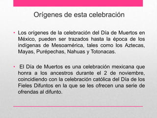 Orígenes de esta celebración

• Los orígenes de la celebración del Día de Muertos en
  México, pueden ser trazados hasta la época de los
  indígenas de Mesoamérica, tales como los Aztecas,
  Mayas, Purépechas, Nahuas y Totonacas.

• El Día de Muertos es una celebración mexicana que
  honra a los ancestros durante el 2 de noviembre,
  coincidiendo con la celebración católica del Día de los
  Fieles Difuntos en la que se les ofrecen una serie de
  ofrendas al difunto.
 