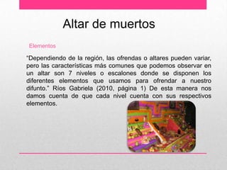 Altar de muertos
Elementos

“Dependiendo de la región, las ofrendas o altares pueden variar,
pero las características más comunes que podemos observar en
un altar son 7 niveles o escalones donde se disponen los
diferentes elementos que usamos para ofrendar a nuestro
difunto.” Ríos Gabriela (2010, página 1) De esta manera nos
damos cuenta de que cada nivel cuenta con sus respectivos
elementos.
 
