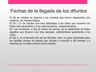 Fechas de la llegada de los difuntos
El 28 de octubre se destina a los muertos que fueron asesinados con
violencia, de manera trágica.
El 30 y 31 de octubre son días dedicados a los niños que murieron sin
haber sido bautizados y a los más pequeños, respectivamente.
El 1 de noviembre, o Día de Todos los Santos, es la celebración de todos
aquellos que llevaron una vida ejemplar, celebrándose igualmente a los
niños.
El día 2, es el llamado Día de los Muertos, tiene un gran significado para
las familias porque se piensa que ayudan a conducir a las ánimas y a
transitar por un buen camino tras la muerte.
 