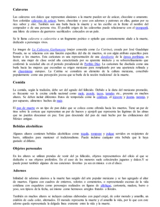 Calaveras
Las calaveras son dulces que representan alusiones a la muerte pueden ser de azúcar, chocolate o amaranto.
Son coloridas calaveras de azúcar, barro, chocolate o yeso con adornos y patrones en ellas, gustan por su
rico sabor y olor. También son una burla hacia la muerte y se les escribe en la frente el nombre del
comprador o de una persona viva. El posible origen de las calaveritas puede relacionarse con el tzompantli,
una hilera de cráneos de guerreros sacrificados colocados en un palo.
Se le llama calavera o calaverita a un fragmento poético o epitafio que constantemente alude a la muerte,
dedicado a personajes vivos.
La imagen de La Calavera Garbancera (mejor conocida como La Catrina), creada por José Guadalupe
Posada, no se relaciona con una función específica del día de muertos, ni con algún atributo específico para
honrar a los muertos. Esta caricatura es una representación de una dandizette de la época porfiriana, es
decir, una mujer de clase social alta caracterizada por su aparente intelecto y su sobrerrefinamiento que
conformó la sociedad alta en el periodo presidencial de Porfirio Díaz. La caricatura fue diseñada como una
burla hacia las mujeres que escondían su origen mexicano para remplazarlo por una apariencia refinada y
un chauvinismo europeo. La Catrina se considera un elemento de la cultura mexicana, concebido
popularmente como una percepción jocosa que se burla de la noción tradicional de la muerte.
Comida
La comida, según la tradición, debe ser del agrado del fallecido. Debido a la dieta del mexicano promedio,
es frecuente ver la cocina criolla nacional como mole, pozole, tacos, tamales etc., presente en muchos
altares. Se deben incluir diferentes frutos de temporada como la calabaza, el tejocote y jícama, naranja, y
por supuesto, alimentos hechos de maíz.
El pan de muerto es un tipo de pan dulce que se coloca como ofrenda hacia los muertos. Tiene un par de
tiras sobre la corteza que representan un par de huesos y ajonjolí que representa las lágrimas de las almas
que no pueden descansar en paz. Este pan desciende del pan de maíz hecho por las civilizaciones del
México antiguo.
Bebidas alcohólicas
Algunos altares contienen bebidas alcohólicas como tequila, rompope y pulque servidos en recipientes de
barro, utilizados para mantener el tradicionalismo. Puede incluirse cualquier otra bebida que le haya
gustado al difunto.
Objetos personales
En los altares se utilizan prendas de vestir del ya fallecido, objetos representativos del oficio al que se
dedicaba o sus objetos preferidos. En el caso de los menores suele colocárseles juguetes y dulces.Y se
puede poner también algunas de sus canciones favoritas ya sea en música o en el disco.
Adornos
Infinidad de adornos alusivos a la muerte han surgido del arte popular mexicano y se han agregado al altar
de muertos. Figuras con cuadros de entierros, velorios o cementerios, o representando escenas de la vida
cotidiana con esqueletos como personajes realizados en figuras de alfeñique, cartonería, madera, barro o
yeso, son típicos de la fecha, así mismo como hermosos arreglos frutales o florales.
También en muchos altares se incluyen cadenas elaboradas con papel crepé, de color morado y amarillo, un
eslabón de cada color, alternados. El morado representa la muerte y el amarillo la vida, por lo que con este
adorno queda representada la delgada línea existente entre la vida y la muerte.
 