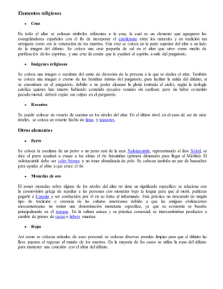 Elementos religiosos
 Cruz
En todo el altar se colocan símbolos referentes a la cruz, la cual es un elemento que agregaron los
evangelizadores españoles con el fin de incorporar el catolicismo entre los naturales y en tradición tan
arraigada como era la veneración de los muertos. Una cruz se coloca en la parte superior del altar a un lado
de la imagen del difunto. Se coloca una cruz pequeña de sal en el altar que sirve como medio de
purificación de los espíritus, y una cruz de ceniza que le ayudará al espíritu a salir del purgatorio.
 Imágenes religiosas
Se coloca una imagen o escultura del santo de devoción de la persona a la que se dedica el altar. También
se coloca una imagen o cromo de las benditas ánimas del purgatorio, para facilitar la salida del difunto, si
se encontrara en el purgatorio, debido a no poder alcanzar la gloria (entrada el cielo), según la teología
católica quienes han muerto habiendo cometido pecados veniales sin confesar, pero sin haber cometido
pecado mortal, deberá expiar sus culpas en el purgatorio.
 Rosarios
Se puede colocar un rosario de cuentas en los niveles del altar. En el último nivel, en el caso de ser de siete
niveles, se coloca un rosario hecho de limas y tejocotes.
Otros elementos
 Perro
Se coloca la escultura de un perro o un perro real de la raza Xoloitzcuintle, representando al dios Xólotl, se
dice el perro ayudará a cruzar a las almas el río Itzcuintlan (primera dimensión para llegar al Mictlán). El
xoloitzcuintle debe ser color bronce y no tener abundancia de pelo. Se colocan también un par de huaraches
para ayudar al alma a que cruce el río.
 Monedas de oro
El poner monedas sobre alguno de los niveles del altar no tiene un significado específico; se relaciona con
la cosmovisión griega de sepultar a las personas con monedas bajo la lengua para que al morir, pudieran
pagarle a Caronte y ser conducidos por él en su balsa al inframundo. Esta práctica no desciende de ningún
tipo de tradición o creencia de las culturas americanas debido a que las antiguas civilizaciones
mesoamericanas no tenían una denominación monetaria específica, ya que su economía se basaba
principalmente en el trueque. En la cultura azteca y su práctica comercial, se intercambiaban productos a
cambio de granos de cacao o liebres muertas.
 Ropa
Así como se colocan artículos de aseo personal, se colocan diversas prendas limpias para que el difunto las
lleve puestas al regresar al mundo de los muertos. En la mayoría de los casos se utiliza la ropa del difunto
para mantener una conexión con el alma del difunto.
 