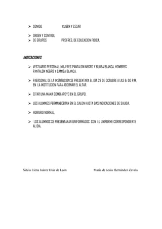  SONIDO

RUBEN Y CESAR

 ORDEN Y CONTROL
 DE GRUPOS

PROFRES. DE EDUCACION FISICA.

INDICACIONES
 VESTUARIO PERSONAL. MUJERES PANTALON NEGRO Y BLUSA BLANCA, HOMBRES
PANTALON NEGRO Y CAMISA BLANCA.
 PAERSONAL DE LA INSTITUCION SE PRESENTARA EL DIA 29 DE OCTUBRE A LAS 6: 00 P.M.
EN LA INSTITUCION PARA ADORNAR EL ALTAR.
 CITAR UNA MAMA COMO APOYO EN EL GRUPO.
 LOS ALUMNOS PERMANECERAN EN EL SALON HASTA DAS INDICACIONES DE SALIDA.
 HORARIO NORMAL.
 LOS ALUMNOS SE PRESENTARAN UNIFORMADOS CON EL UNIFORME CORRESPONDIENTE
AL DIA.

Silvia Elena Juárez Díaz de León

María de Jesús Hernández Zavala

 