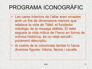 PROGRAMA ICONOGRÀFIC Les cares interiors de l’altar eren ornades amb un fris de dimensions menors que relatava la vida de Tèlef, el fundador mitològic de la nissaga atàlida. El relat segueix la vida mítica de l’heroi en forma de crònica històrica, és un relat senzill i purament descriptiu.  Al sostre de la columnata també hi havia diverses figures: tritons, lleons i cavalls 
