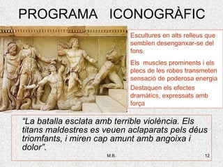PROGRAMA  ICONOGRÀFIC “ La batalla esclata amb terrible violència. Els titans maldestres es veuen aclaparats pels déus triomfants, i miren cap amunt amb angoixa i dolor”. Escultures en alts relleus que semblen desenganxar-se del fons. Els  muscles prominents i els plecs de les robes transmeten sensació de poderosa energia Destaquen els efectes dramàtics, expressats amb força 