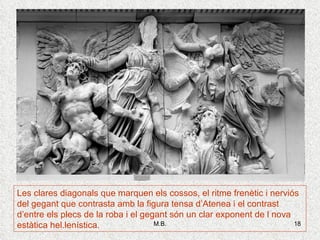 Les clares diagonals que marquen els cossos, el ritme frenètic i nerviós del gegant que contrasta amb la figura tensa d’Atenea i el contrast d’entre els plecs de la roba i el gegant són un clar exponent de l nova estàtica hel.lenística . 