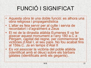 FUNCIÓ I SIGNIFICAT Aquesta obra té una doble funció: es alhora una obra religiosa i propagandística L’altar es feia servir per al culte i servia de recordatori i d’agraïment a Zeus El rei de la dinastia atàlida Eumenes II va fer aixecar aquest monument a l’any 180 a.C a Pèrgam, capital del regne, per commemorar les victòries d’Àtal I, el seu pare. No fou acabat fins al 159a.C. Ja en temps d’Àtal II Es vol associar la victòria del poble atàlida (identificat amb el déus) sobre els bàrbars gàlates (identificats amb els gegants).. 