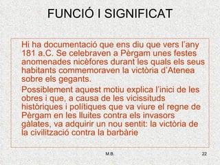 FUNCIÓ I SIGNIFICAT Hi ha documentació que ens diu que vers l’any 181 a.C. Se celebraven a Pèrgam unes festes anomenades nicèfores durant les quals els seus habitants commemoraven la victòria d’Atenea sobre els gegants. Possiblement aquest motiu explica l’inici de les obres i que, a causa de les vicissituds històriques i polítiques que va viure el regne de Pèrgam en les lluites contra els invasors gàlates, va adquirir un nou sentit: la victòria de la civilització contra la barbàrie 