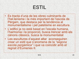 ESTIL Es tracta d’una de les obres culminants de l’hel.lenisme i la més important de l’escola de Pèrgam, que destaca per la tendència al monumentalisme i pel patetisme en escultura. L’edifici ja no està basat en l’escala humana, l’harmonia i la proporció, busca trencar amb els cànons clàssics, busca la monumentaliat Les escultures d’aquest altar  aconseguiren crear un estil que s’anomena de la  “segona escola pergàmica”  i que va coincidir amb el regnat d’Eumenes II. 