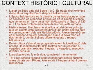 CONTEXT HISTÒRIC I CULTURAL L’altar de Zeus data del Segle II a.C. Es tracta d’un exemple d’escultura arquitectònica d’època hel.lenística. L’Època hel.lenística és la darrera de les tres etapes en què se sol dividir les creacions artístiques de la Grècia històrica, que comença en l’any de la mort d’Alexandre el Gran, el 323 a.C. I es desenvolupa més enllà de la conquesta romana. Històricament, l’hel.lenisme significa la crisi de les polis, ja que les ciutats-estat s’integren dins d’una unitat política sota el comandament dels reis de Macedònia. Alexandre el Gran és el creador d’aquest gran imperi que a la seva mort es desmembrà, donant lloc als diferents estats o regnes hel·lenístics.  En escultura s’abandona progressivament la idealització dels cossos i la inexpressivitat dels rostres per un realisme a vegades dramàtic, exagerat i teatral;  a vegades, anecdòtic, divertit i sensual. L’arquitectura es fa més rica, complexa i monumental . Tot i que Atenes segueix sent un important centre cultural, altres ciutats com Rodes, Alexandria i Pèrgam anirant prenent rellevància. 