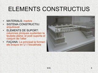 ELEMENTS CONSTRUCTIUS MATERIALS:  marbre SISTEMA CONSTRUCTIU:  arquitravat ELEMENTS DE SUPORT:  columnes jòniques sustenten la teulada plana; el podi suporta el conjunt de l’altar FAÇANA:  La principal la formen els braços en U i l’escalinata 