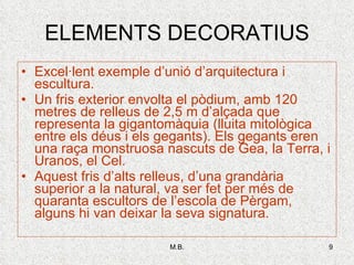 ELEMENTS DECORATIUS Excel·lent exemple d’unió d’arquitectura i escultura. Un fris exterior envolta el pòdium, amb 120 metres de relleus de 2,5 m d’alçada que representa la gigantomàquia (lluita mitològica entre els déus i els gegants). Els gegants eren una raça monstruosa nascuts de Gea, la Terra, i Uranos, el Cel. Aquest fris d’alts relleus, d’una grandària superior a la natural, va ser fet per més de quaranta escultors de l’escola de Pèrgam, alguns hi van deixar la seva signatura. 