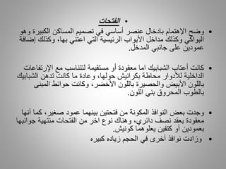 •‫الفتحات‬
•‫الكبي‬ ‫المساكن‬ ‫تصميم‬ ‫في‬ ‫أساسي‬ ‫عنصر‬ ‫بادخال‬ ‫اإلهتمام‬ ‫وضح‬‫وهو‬ ‫رة‬
‫وكذلك‬ ،‫بها‬ ‫اعتني‬ ‫التي‬ ‫الرئيسية‬ ‫األبواب‬ ‫مداخل‬ ‫وكذلك‬ ‫البواكي‬‫إضافة‬
‫المدخل‬ ‫جانبي‬ ‫على‬ ‫عمودين‬.
•‫اإلر‬ ‫مع‬ ‫لتتناسب‬ ‫مستقيمة‬ ‫أو‬ ‫معقودة‬ ‫اما‬ ‫الشبابيك‬ ‫أعتاب‬ ‫كانت‬‫تفاعات‬
‫الشبا‬ ‫تدهن‬ ‫كانت‬ ‫ما‬ ‫وعادة‬ ،‫حولها‬ ‫بكرانيش‬ ‫محاطة‬ ‫لألدوار‬ ‫الداخلية‬‫بيك‬
‫المبن‬ ‫حوائط‬ ‫وكانت‬ ،‫األخضر‬ ‫باللون‬ ‫والحصيرة‬ ‫األبيض‬ ‫باللون‬‫ى‬
‫اللون‬ ‫بني‬ ‫المحروق‬ ‫بالطوب‬.
•‫ك‬ ،‫صغير‬ ‫عمود‬ ‫بينهما‬ ‫فتحتين‬ ‫من‬ ‫المكونة‬ ‫النوافذ‬ ‫بعض‬ ‫وجدت‬‫أنها‬ ‫ما‬
‫جو‬ ‫منتهية‬ ‫الفتحات‬ ‫من‬ ‫اخر‬ ‫نوع‬ ‫وهناك‬ ،‫دائري‬ ‫نصف‬ ‫بعقد‬ ‫معقودة‬‫انبها‬
‫كونيش‬ ‫يعلوهما‬ ‫كتفين‬ ‫أو‬ ‫بعمودين‬.
•‫في‬ ‫أخرى‬ ‫نوافذ‬ ‫وزادت‬‫كبيره‬ ‫زياده‬ ‫الحجم‬
 