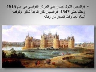 •‫فرانسيس‬‫عام‬ ‫في‬ ‫الفرنسي‬ ‫العرش‬ ‫على‬ ‫جلس‬ ‫األول‬1515
‫حتى‬ ‫وحكم‬1547.‫كان‬ ‫فرانسيس‬‫شاتو‬ ‫بدأ‬ ‫قد‬‫وتوقف‬
‫البناء‬‫بعد‬‫من‬ ‫قصير‬ ‫وقت‬‫وفاته‬
 