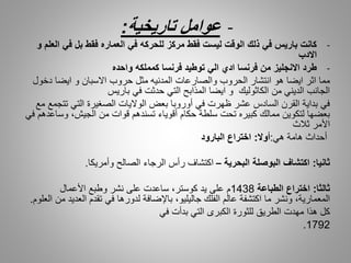 -‫عوامل‬‫تاريخية‬:
-‫في‬ ‫بل‬ ‫فقط‬ ‫العماره‬ ‫في‬ ‫للحركه‬ ‫مركز‬ ‫فقط‬ ‫ليست‬ ‫الوقت‬ ‫ذلك‬ ‫في‬ ‫باريس‬ ‫كانت‬‫و‬ ‫العلم‬
‫االدب‬
-‫واحده‬ ‫كمملكه‬ ‫فرنسا‬ ‫توطيد‬ ‫الي‬ ‫ادي‬ ‫فرنسا‬ ‫من‬ ‫االنجليز‬ ‫طرد‬
‫دخ‬ ‫ايضا‬ ‫و‬ ‫االسبان‬ ‫حروب‬ ‫مثل‬ ‫المدنيه‬ ‫والصارعات‬ ‫الحروب‬ ‫انتشار‬ ‫هو‬ ‫ايضا‬ ‫اثر‬ ‫مما‬‫ول‬
‫باريس‬ ‫في‬ ‫حدثت‬ ‫التي‬ ‫المذابح‬ ‫ايضا‬ ‫و‬ ‫الكاثوليك‬ ‫من‬ ‫الديني‬ ‫الجانب‬
‫ت‬ ‫التي‬ ‫الصغيرة‬ ‫الواليات‬ ‫بعض‬ ‫أوروبا‬ ‫في‬ ‫ظهرت‬ ‫عشر‬ ‫السادس‬ ‫القرن‬ ‫بداية‬ ‫في‬‫مع‬ ‫تجمع‬
‫وس‬ ،‫الجيش‬ ‫من‬ ‫قوات‬ ‫تسندهم‬ ‫أقوياء‬ ‫حكام‬ ‫سلطة‬ ‫تحت‬ ‫كبيره‬ ‫ممالك‬ ‫لتكوين‬ ‫بعضها‬‫في‬ ‫اعدهم‬
‫ثالث‬ ‫األمر‬
‫هامة‬ ‫أحداث‬‫هي‬:‫أوال‬:‫البارود‬ ‫اختراع‬
‫ثانيا‬:‫البحرية‬ ‫البوصلة‬ ‫اكتشاف‬–‫وأمريكا‬ ‫الصالح‬ ‫الرجاء‬ ‫رأس‬ ‫اكتشاف‬.
‫ثالثا‬:‫الطباعة‬ ‫اختراع‬1438‫األعمال‬ ‫وطبع‬ ‫نشر‬ ‫على‬ ‫ساعدت‬ ،‫كوستر‬ ‫يد‬ ‫على‬ ‫م‬
‫العد‬ ‫تقدم‬ ‫في‬ ‫لدورها‬ ‫باإلضافة‬ ،‫جاليليو‬ ‫الفلك‬ ‫عالم‬ ‫اكتشفة‬ ‫ما‬ ‫ونشر‬ ،‫المعمارية‬‫العلوم‬ ‫من‬ ‫يد‬.
‫هذا‬ ‫كل‬‫الطريق‬ ‫مهدت‬‫في‬ ‫بدأت‬ ‫التي‬ ‫الكبرى‬ ‫للثورة‬
1792.
 