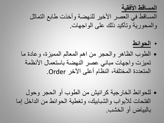 •‫الحوائط‬
•‫ما‬ ‫وعادة‬ ،‫المميزة‬ ‫المعالم‬ ‫اهم‬ ‫من‬ ‫والحجر‬ ‫الظاهر‬ ‫الطوب‬
‫األنظمة‬ ‫باستعمال‬ ‫النهضة‬ ‫عصر‬ ‫مباني‬ ‫واجهات‬ ‫تميزت‬
‫اآلخر‬ ‫أعلى‬ ‫النظام‬ ،‫المختلفة‬ ‫المتعددة‬Order.
•‫وحول‬ ‫الحجر‬ ‫أو‬ ‫الطوب‬ ‫من‬ ‫كرانيش‬ ‫الخارجية‬ ‫للحوائط‬
‫ال‬ ‫من‬ ‫الحوائط‬ ‫وتغطية‬ ،‫والشبابيك‬ ‫لألبواب‬ ‫الفتحات‬‫إما‬ ‫داخل‬
‫الخشب‬ ‫أو‬ ‫بالبياض‬.
‫المساقط‬‫األفقية‬
‫التماثل‬ ‫طابع‬ ‫وأخذت‬ ‫للنهضة‬ ‫األخير‬ ‫العصر‬ ‫في‬ ‫المساقط‬
‫الواجهات‬ ‫على‬ ‫ذلك‬ ‫وتأكيد‬ ‫والمحورية‬.
 