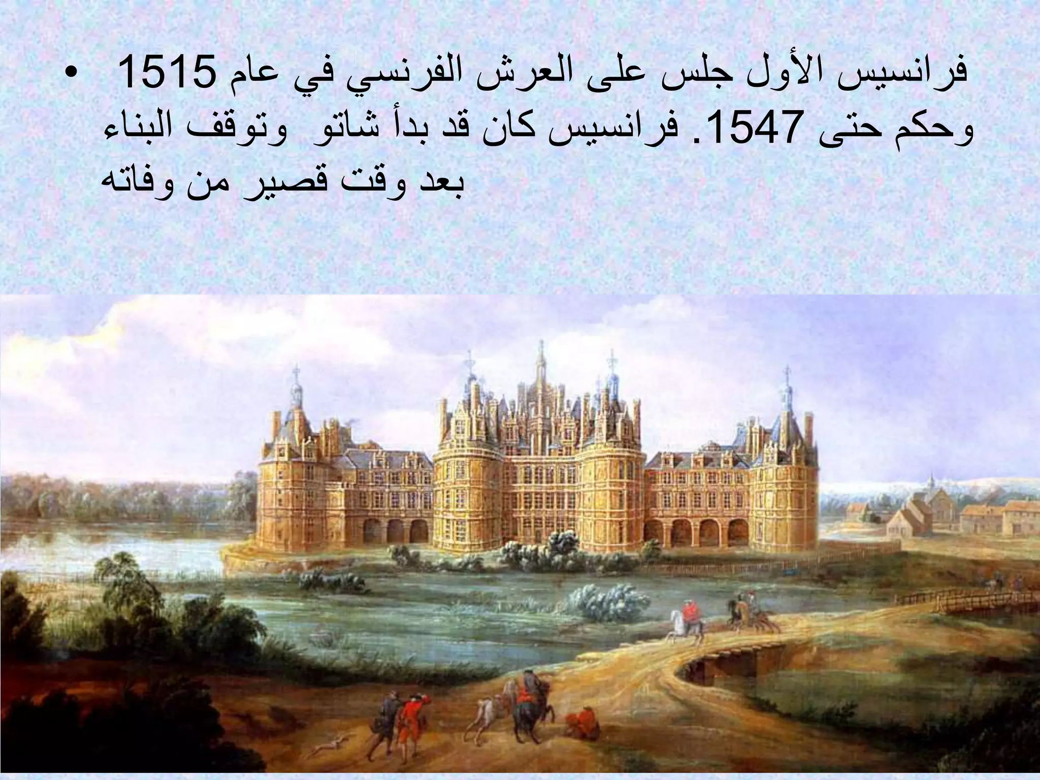 • ‫فرانسيس‬‫عام‬ ‫في‬ ‫الفرنسي‬ ‫العرش‬ ‫على‬ ‫جلس‬ ‫األول‬1515
‫حتى‬ ‫وحكم‬1547.‫كان‬ ‫فرانسيس‬‫شاتو‬ ‫بدأ‬ ‫قد‬‫البناء‬ ‫وتوقف‬
‫بعد‬‫من‬ ‫قصير‬ ‫وقت‬‫وفاته‬
 