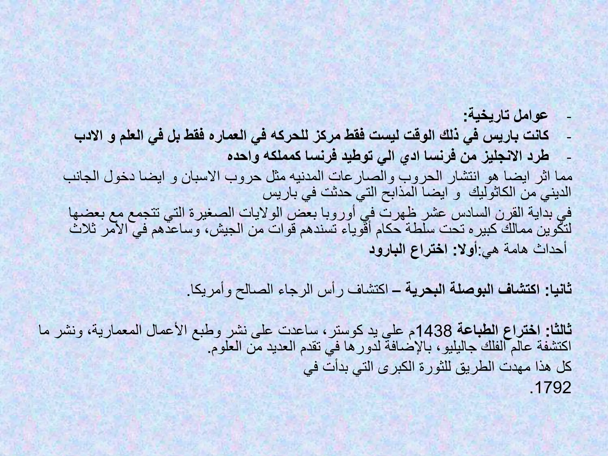 -‫عوامل‬‫تاريخية‬:
-‫ا‬ ‫و‬ ‫العلم‬ ‫في‬ ‫بل‬ ‫فقط‬ ‫العماره‬ ‫في‬ ‫للحركه‬ ‫مركز‬ ‫فقط‬ ‫ليست‬ ‫الوقت‬ ‫ذلك‬ ‫في‬ ‫باريس‬ ‫كانت‬‫الدب‬
-‫واحده‬ ‫كمملكه‬ ‫فرنسا‬ ‫توطيد‬ ‫الي‬ ‫ادي‬ ‫فرنسا‬ ‫من‬ ‫االنجليز‬ ‫طرد‬
‫الجانب‬ ‫دخول‬ ‫ايضا‬ ‫و‬ ‫االسبان‬ ‫حروب‬ ‫مثل‬ ‫المدنيه‬ ‫والصارعات‬ ‫الحروب‬ ‫انتشار‬ ‫هو‬ ‫ايضا‬ ‫اثر‬ ‫مما‬
‫باريس‬ ‫في‬ ‫حدثت‬ ‫التي‬ ‫المذابح‬ ‫ايضا‬ ‫و‬ ‫الكاثوليك‬ ‫من‬ ‫الديني‬
‫ب‬ ‫مع‬ ‫تتجمع‬ ‫التي‬ ‫الصغيرة‬ ‫الواليات‬ ‫بعض‬ ‫أوروبا‬ ‫في‬ ‫ظهرت‬ ‫عشر‬ ‫السادس‬ ‫القرن‬ ‫بداية‬ ‫في‬‫عضها‬
‫ث‬ ‫األمر‬ ‫في‬ ‫وساعدهم‬ ،‫الجيش‬ ‫من‬ ‫قوات‬ ‫تسندهم‬ ‫أقوياء‬ ‫حكام‬ ‫سلطة‬ ‫تحت‬ ‫كبيره‬ ‫ممالك‬ ‫لتكوين‬‫الث‬
‫هامة‬ ‫أحداث‬‫هي‬:‫أوال‬:‫البارود‬ ‫اختراع‬
‫ثانيا‬:‫البحرية‬ ‫البوصلة‬ ‫اكتشاف‬–‫وأمريكا‬ ‫الصالح‬ ‫الرجاء‬ ‫رأس‬ ‫اكتشاف‬.
‫ثالثا‬:‫الطباعة‬ ‫اختراع‬1438‫م‬ ‫ونشر‬ ،‫المعمارية‬ ‫األعمال‬ ‫وطبع‬ ‫نشر‬ ‫على‬ ‫ساعدت‬ ،‫كوستر‬ ‫يد‬ ‫على‬ ‫م‬‫ا‬
‫العلوم‬ ‫من‬ ‫العديد‬ ‫تقدم‬ ‫في‬ ‫لدورها‬ ‫باإلضافة‬ ،‫جاليليو‬ ‫الفلك‬ ‫عالم‬ ‫اكتشفة‬.
‫هذا‬ ‫كل‬‫الطريق‬ ‫مهدت‬‫في‬ ‫بدأت‬ ‫التي‬ ‫الكبرى‬ ‫للثورة‬
1792.
 