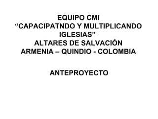 EQUIPO CMI “CAPACIPATNDO Y MULTIPLICANDO IGLESIAS”  ALTARES DE SALVACIÓN ARMENIA – QUINDIO - COLOMBIA ANTEPROYECTO 