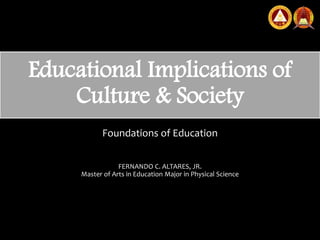 Educational Implications of
Culture & Society
Foundations of Education
FERNANDO C. ALTARES, JR.
Master of Arts in Education Major in Physical Science
 
