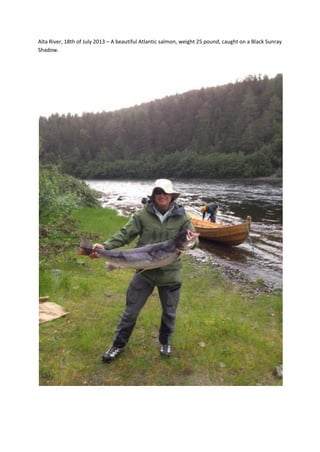 Alta River, 18th of July 2013 – A beautiful Atlantic salmon, weight 25 pound, caught on a Black Sunray
Shadow.
 