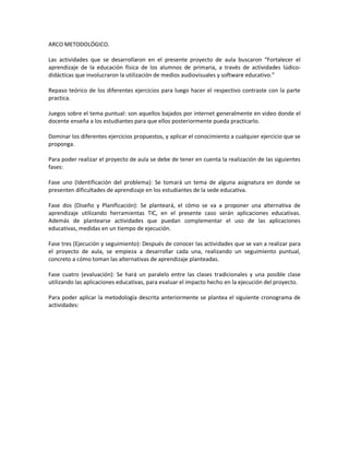 ARCO METODOLÓGICO.
Las actividades que se desarrollaron en el presente proyecto de aula buscaron “Fortalecer el
aprendizaje de la educación física de los alumnos de primaria, a través de actividades lúdicodidácticas que involucraron la utilización de medios audiovisuales y software educativo.”
Repaso teórico de los diferentes ejercicios para luego hacer el respectivo contraste con la parte
practica.
Juegos sobre el tema puntual: son aquellos bajados por internet generalmente en video donde el
docente enseña a los estudiantes para que ellos posteriormente pueda practicarlo.
Dominar los diferentes ejercicios propuestos, y aplicar el conocimiento a cualquier ejercicio que se
proponga.
Para poder realizar el proyecto de aula se debe de tener en cuenta la realización de las siguientes
fases:
Fase uno (Identificación del problema): Se tomará un tema de alguna asignatura en donde se
presenten dificultades de aprendizaje en los estudiantes de la sede educativa.
Fase dos (Diseño y Planificación): Se planteará, el cómo se va a proponer una alternativa de
aprendizaje utilizando herramientas TIC, en el presente caso serán aplicaciones educativas.
Además de plantearse actividades que puedan complementar el uso de las aplicaciones
educativas, medidas en un tiempo de ejecución.
Fase tres (Ejecución y seguimiento): Después de conocer las actividades que se van a realizar para
el proyecto de aula, se empieza a desarrollar cada una, realizando un seguimiento puntual,
concreto a cómo toman las alternativas de aprendizaje planteadas.
Fase cuatro (evaluación): Se hará un paralelo entre las clases tradicionales y una posible clase
utilizando las aplicaciones educativas, para evaluar el impacto hecho en la ejecución del proyecto.
Para poder aplicar la metodología descrita anteriormente se plantea el siguiente cronograma de
actividades:

 