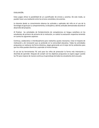 EVALUACIÓN.
Estos juegos ofrece la posibilidad de un cuantificador de errores y aciertos. De este modo, se
pueden hacer una mediación entre los errores cometidos y los aciertos.
La docente desde su conocimiento observa las actitudes y aptitudes del niño en el uso de la
tecnología al igual que su comportamiento, la disciplina y demás actitudes demostradas durante el
desarrollo del proyecto.
Al finalizar las actividades de fortalecimiento de competencias en lengua castellana en los
estudiantes de primero de primaria de la institución, se realizó la evaluación respectiva teniendo
en cuenta los siguientes aspectos:
Continua, colaborativa e interdisciplinaria para realizarlos ajustes necesarios. Crear el impacto de
motivación y de renovación que se pretende en la comunidad educativa. Todas las actividades
propuestas se realizaran de forma dinámica, alegre generando así el mejor de los ambientes para
que los niños puedan divertirse y aprender al mismo tiempo.
El uso de las herramientas TIC será para los niños de preescolar la forma más interesante y
divertida de aprender. Después de cumplir con los objetivos propuestos se espera seguir usando
las TIC para mejorar de manera continua el aprendizaje de todos los estudiantes de la escuela.

 
