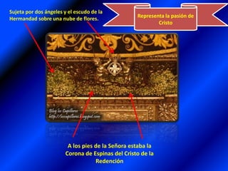 Representa la pasión de CristoSujeta por dos ángeles y el escudo de la Hermandad sobre una nube de flores.A los pies de la Señora estaba la Corona de Espinas del Cristo de la Redención