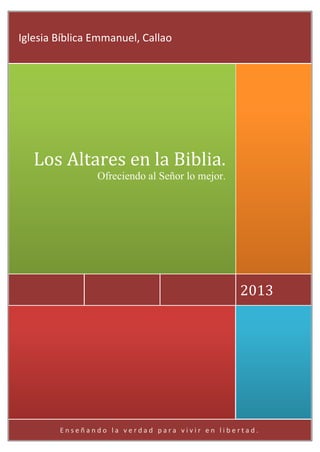 E n s e ñ a n d o l a v e r d a d p a r a v i v i r e n l i b e r t a d .
2013
Los Altares en la Biblia.
Ofreciendo al Señor lo mejor.
Iglesia Bíblica Emmanuel, Callao
 