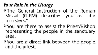Your Role in the Liturgy
The General Instruction of the Roman
Missal (GIRM) describes you as “the
ministers.”
You are there to assist the Priest/Bishop
representing the people in the sanctuary
area.
You are a direct link between the people
and the priest.
 