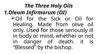The Three Holy Oils
1.Oleum Infirmorum (OI)
Oil for the Sick or Oil for
Healing. Made from olive oil
only. Used for those seriously ill
in body or mind, whether or not
in danger of death. it is
“Blessed” by the bishop.
 