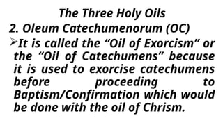 The Three Holy Oils
2. Oleum Catechumenorum (OC)
It is called the “Oil of Exorcism” or
the “Oil of Catechumens” because
it is used to exorcise catechumens
before proceeding to
Baptism/Confirmation which would
be done with the oil of Chrism.
 