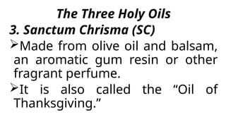 The Three Holy Oils
3. Sanctum Chrisma (SC)
Made from olive oil and balsam,
an aromatic gum resin or other
fragrant perfume.
It is also called the “Oil of
Thanksgiving.”
 