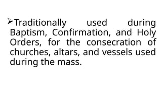 Traditionally used during
Baptism, Confirmation, and Holy
Orders, for the consecration of
churches, altars, and vessels used
during the mass.
 