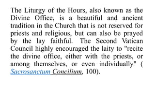 The Liturgy of the Hours, also known as the
Divine Office, is a beautiful and ancient
tradition in the Church that is not reserved for
priests and religious, but can also be prayed
by the lay faithful. The Second Vatican
Council highly encouraged the laity to "recite
the divine office, either with the priests, or
among themselves, or even individually" (
Sacrosanctum Concilium, 100).
 