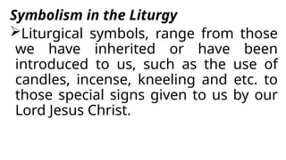 Symbolism in the Liturgy
Liturgical symbols, range from those
we have inherited or have been
introduced to us, such as the use of
candles, incense, kneeling and etc. to
those special signs given to us by our
Lord Jesus Christ.
 