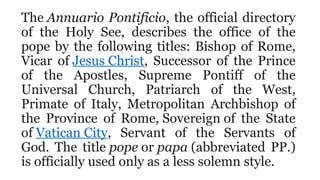 The Annuario Pontificio, the official directory
of the Holy See, describes the office of the
pope by the following titles: Bishop of Rome,
Vicar of Jesus Christ, Successor of the Prince
of the Apostles, Supreme Pontiff of the
Universal Church, Patriarch of the West,
Primate of Italy, Metropolitan Archbishop of
the Province of Rome, Sovereign of the State
of Vatican City, Servant of the Servants of
God. The title pope or papa (abbreviated PP.)
is officially used only as a less solemn style.
 