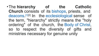•The hierarchy of the Catholic
Church consists of its bishops, priests, and
deacons.[1][2]
In the ecclesiological sense of
the term, "hierarchy" strictly means the "holy
ordering" of the church, the Body of Christ,
so to respect the diversity of gifts and
ministries necessary for genuine unity
 