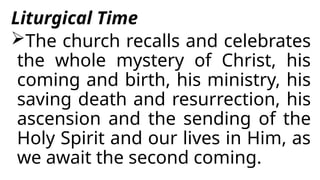 Liturgical Time
The church recalls and celebrates
the whole mystery of Christ, his
coming and birth, his ministry, his
saving death and resurrection, his
ascension and the sending of the
Holy Spirit and our lives in Him, as
we await the second coming.
 