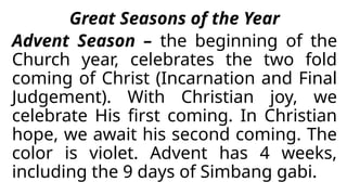 Great Seasons of the Year
Advent Season – the beginning of the
Church year, celebrates the two fold
coming of Christ (Incarnation and Final
Judgement). With Christian joy, we
celebrate His first coming. In Christian
hope, we await his second coming. The
color is violet. Advent has 4 weeks,
including the 9 days of Simbang gabi.
 
