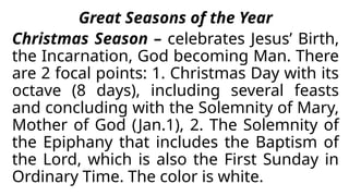 Great Seasons of the Year
Christmas Season – celebrates Jesus’ Birth,
the Incarnation, God becoming Man. There
are 2 focal points: 1. Christmas Day with its
octave (8 days), including several feasts
and concluding with the Solemnity of Mary,
Mother of God (Jan.1), 2. The Solemnity of
the Epiphany that includes the Baptism of
the Lord, which is also the First Sunday in
Ordinary Time. The color is white.
 
