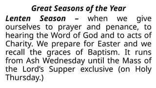 Great Seasons of the Year
Lenten Season – when we give
ourselves to prayer and penance, to
hearing the Word of God and to acts of
Charity. We prepare for Easter and we
recall the graces of Baptism. It runs
from Ash Wednesday until the Mass of
the Lord’s Supper exclusive (on Holy
Thursday.)
 