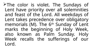 The color is violet. The Sundays of
Lent have priority over all solemnities
and feast of the Lord. All weekdays of
Lent takes precedence over obligatory
memorials (M). The 6th
Sunday of Lent
marks the beginning of Holy Week,
also known as Palm Sunday. Holy
Week recalls the sufferings of our
Lord.
 