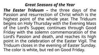 Great Seasons of the Year
The Easter Triduum – the three days of the
Passion and resurrection of Christ which is the
highest point of the whole year. The Triduum
begins on Holy Thursday with the Evening Mass
of the Lord’s Supper, continues through Good
Friday with the solemn commemoration of the
Lord’s Passion and death, and reaches its high
point in the celebration of the Easter Vigil. The
Triduum closes in the evening of Easter Sunday.
The color is white, but red on Good Friday.
 