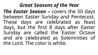 Great Seasons of the Year
The Easter Season – covers the 50 days
between Easter Sunday and Pentecost.
These days are celebrated as feast
days, but the first 8 days after Easter
Sunday are called the Easter Octave
and are celebrated as Solemnities of
the Lord. The color is white.
 