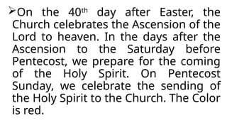 On the 40th
day after Easter, the
Church celebrates the Ascension of the
Lord to heaven. In the days after the
Ascension to the Saturday before
Pentecost, we prepare for the coming
of the Holy Spirit. On Pentecost
Sunday, we celebrate the sending of
the Holy Spirit to the Church. The Color
is red.
 