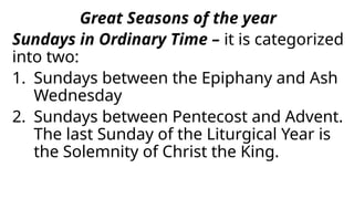 Great Seasons of the year
Sundays in Ordinary Time – it is categorized
into two:
1. Sundays between the Epiphany and Ash
Wednesday
2. Sundays between Pentecost and Advent.
The last Sunday of the Liturgical Year is
the Solemnity of Christ the King.
 
