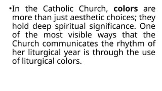 •In the Catholic Church, colors are
more than just aesthetic choices; they
hold deep spiritual significance. One
of the most visible ways that the
Church communicates the rhythm of
her liturgical year is through the use
of liturgical colors.
 